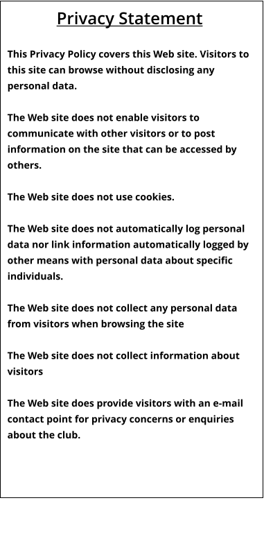 Privacy Statement  This Privacy Policy covers this Web site. Visitors to this site can browse without disclosing any personal data.  The Web site does not enable visitors to communicate with other visitors or to post information on the site that can be accessed by others.  The Web site does not use cookies.  The Web site does not automatically log personal data nor link information automatically logged by other means with personal data about specific individuals.  The Web site does not collect any personal data from visitors when browsing the site  The Web site does not collect information about visitors  The Web site does provide visitors with an e-mail contact point for privacy concerns or enquiries about the club.