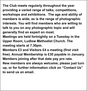 The Club meets regularly throughout the year providing a varied range of talks, competitions, workshops and exhibitions.  The age and ability of members is wide, as is the range of photographic interests. You will find members who are willing to talk to you on any photographic topic and will generally find an expert on most. Meetings are held fortnightly on a Tuesday in the Upper Room, Ludlow Methodist Church. The meeting starts at 7.30pm.  Members £3 and Visitors £4 a meeting (first visit free). Annual Membership is £30 payable in January. Members joining after that date pay pro rata. New members are always welcome; please just turn up, or for further information click on “Contact Us” to send us an email.