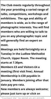 The Club meets regularly throughout the year providing a varied range of talks, competitions, workshops and exhibitions.  The age and ability of members is wide, as is the range of photographic interests. You will find members who are willing to talk to you on any photographic topic and will generally find an expert on most. Meetings are held fortnightly on a Tuesday in the Ludlow Methodist Church, Upper Room. The meeting starts at 7.30pm.  Members £3 and Visitors £4 a meeting (first visit free). Annual Membership is £30 payable in January. Members joining after that date pay pro rata. New members are always welcome; please just turn up or click on “Contact Us” to send us an email.