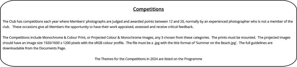 Competitions  The Club has competitions each year where Members' photographs are judged and awarded points between 12 and 20, normally by an experienced photographer who is not a member of the club.   These occasions give all Members the opportunity to have their work appraised, assessed and receive critical feedback.  The Competitions include Monochrome & Colour Print, or Projected Colour & Monochrome Images, any 3 chosen from these categories.  The prints must be mounted.  The projected images should have an image size 1920/1600 x 1200 pixels with the sRGB colour profile.  The file must be a .jpg with the title format of 'Summer on the Beach.jpg'.  The full guidelines are downloadable from the Documents Page.  The Themes for the Competitions in 2024 are listed on the Programme