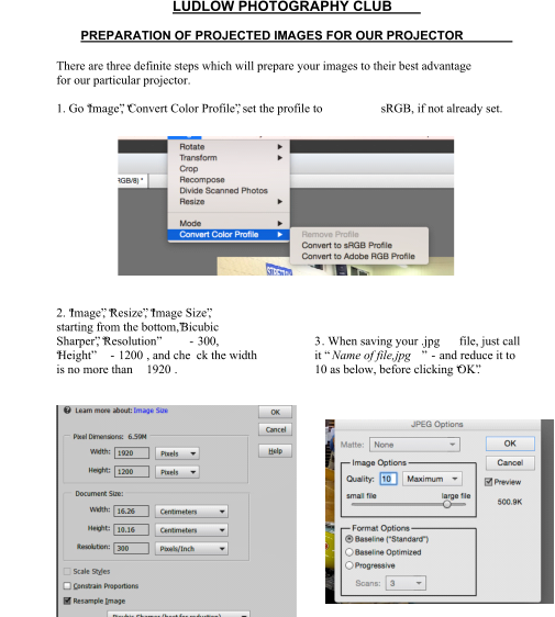 LUDLOW PHOTOGRAPHY CLUB PREPARATION OF PROJECTED IMAGES FOR OUR PROJECTOR There are three definite steps which will prepare your images to their best advantage  for our particular projector. 1. Go “Image”, “Convert Color Profile”, set the profile to  sRGB, if not already set. 2. “Image”, “Resize”, “Image Size”,  starting from the bottom,”Bicubic  Sharper”, “Resolution”  - 300,  “Height”  - 1200 , and che ck the width is no more than  1920 . 3 . When saving your .jpg  file, just call  it “ Name of file,jpg ”  - and reduce it to  10 as below, before clicking “OK”.